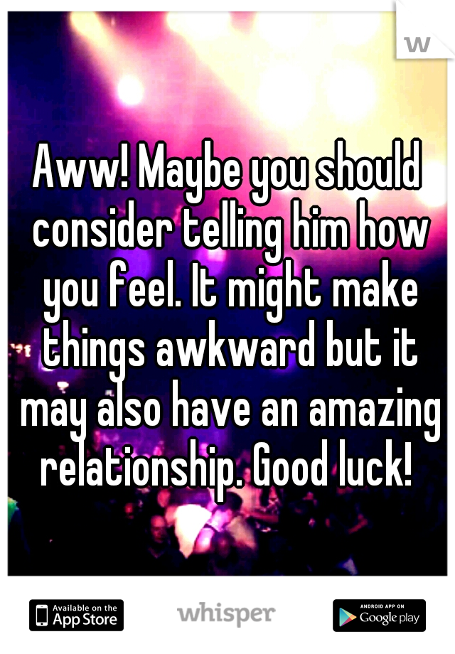 Aww! Maybe you should consider telling him how you feel. It might make things awkward but it may also have an amazing relationship. Good luck! 