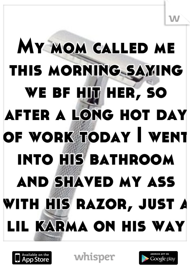 My mom called me this morning saying we bf hit her, so after a long hot day of work today I went into his bathroom and shaved my ass with his razor, just a lil karma on his way