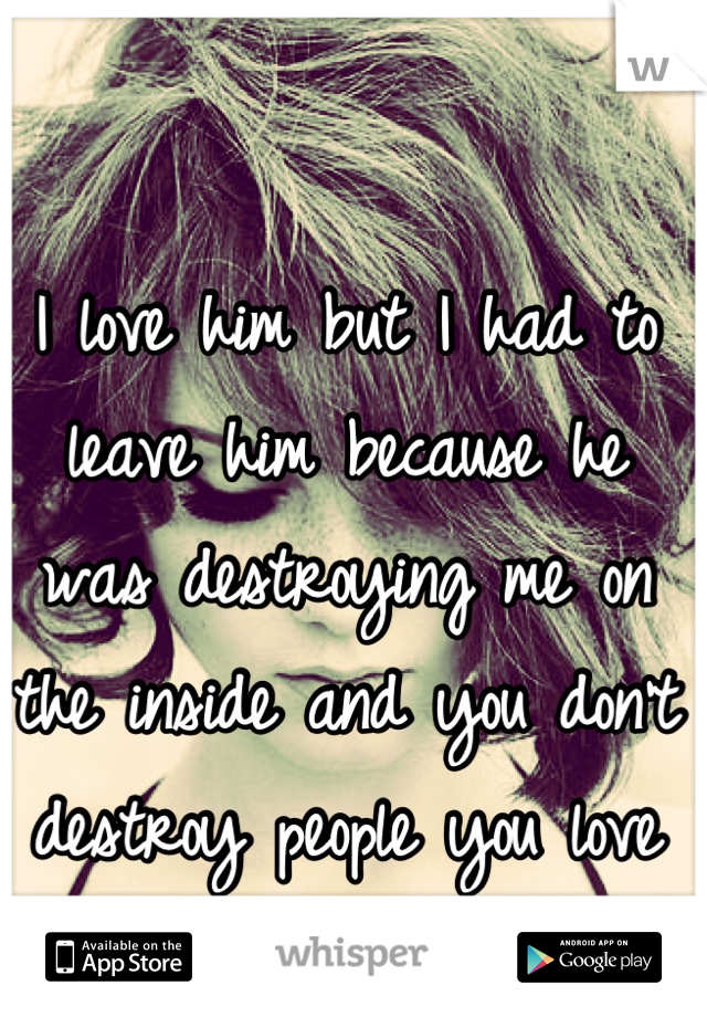 I love him but I had to leave him because he was destroying me on the inside and you don't destroy people you love
