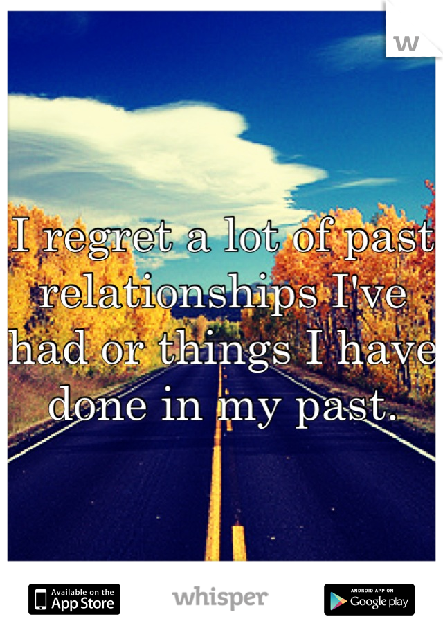 I regret a lot of past relationships I've had or things I have done in my past.