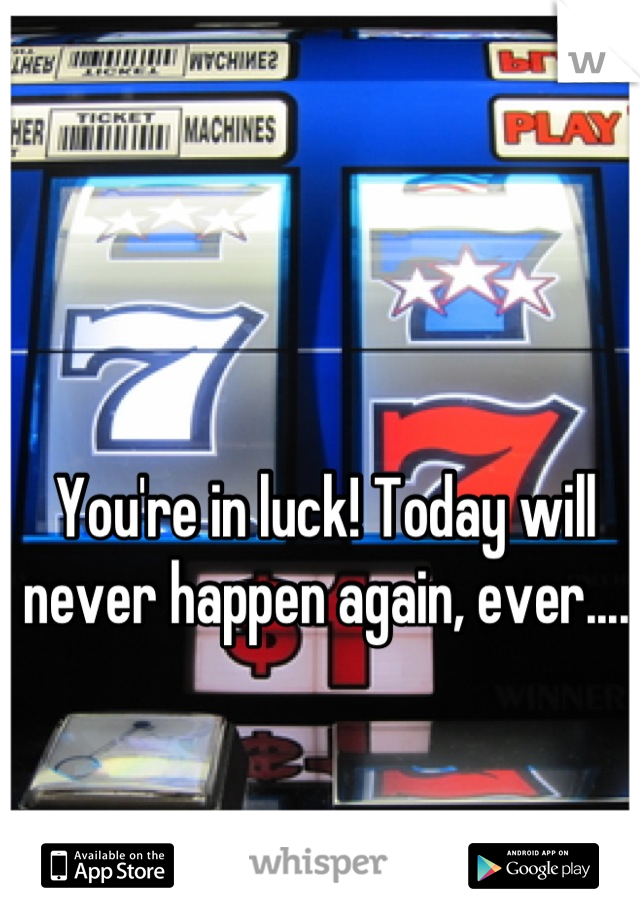 You're in luck! Today will never happen again, ever....