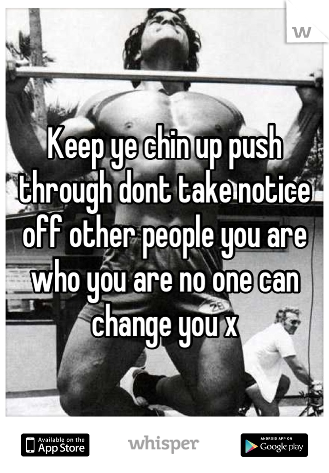Keep ye chin up push through dont take notice off other people you are who you are no one can change you x