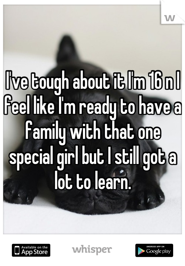 I've tough about it I'm 16 n I feel like I'm ready to have a family with that one special girl but I still got a lot to learn.