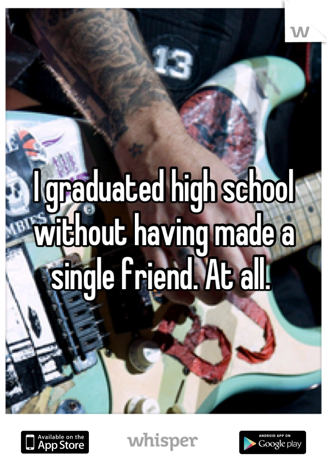 I graduated high school without having made a single friend. At all. 