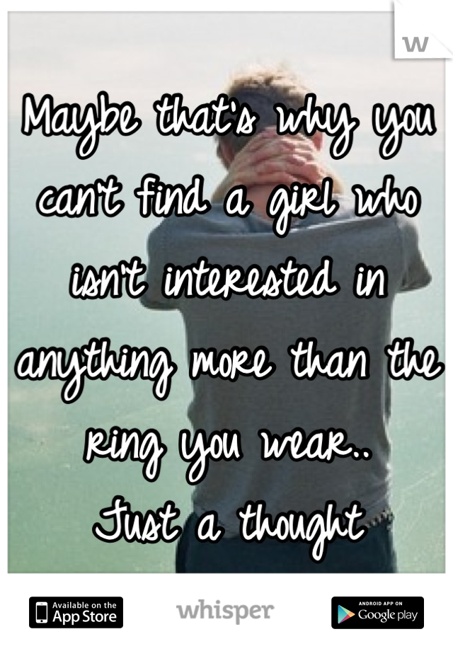 Maybe that's why you can't find a girl who isn't interested in anything more than the ring you wear.. 
Just a thought