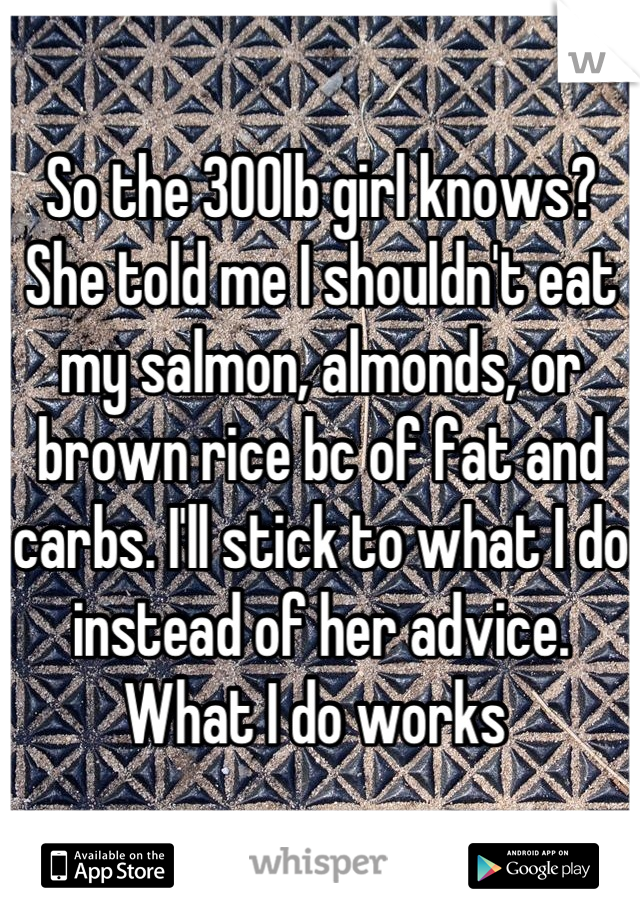 So the 300lb girl knows? She told me I shouldn't eat my salmon, almonds, or brown rice bc of fat and carbs. I'll stick to what I do instead of her advice. What I do works 