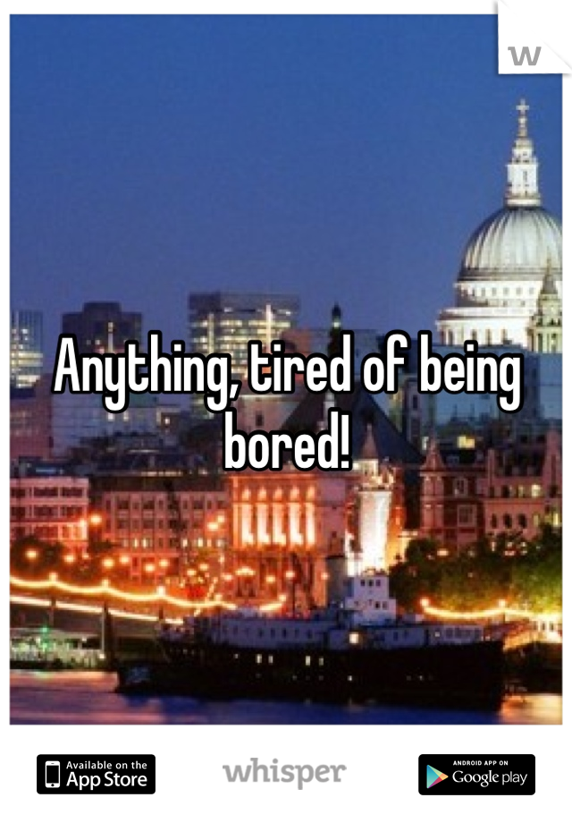 Anything, tired of being bored!