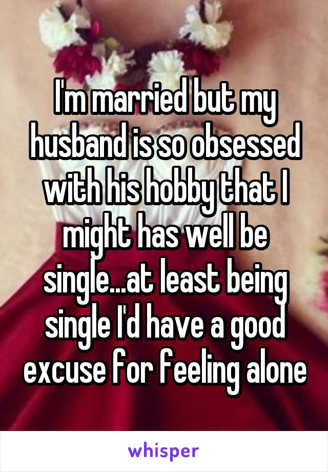 I'm married but my husband is so obsessed with his hobby that I might has well be single...at least being single I'd have a good excuse for feeling alone
