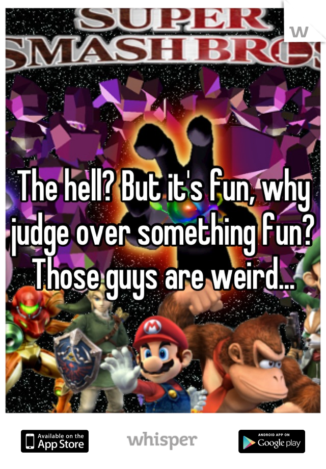 The hell? But it's fun, why judge over something fun? Those guys are weird...