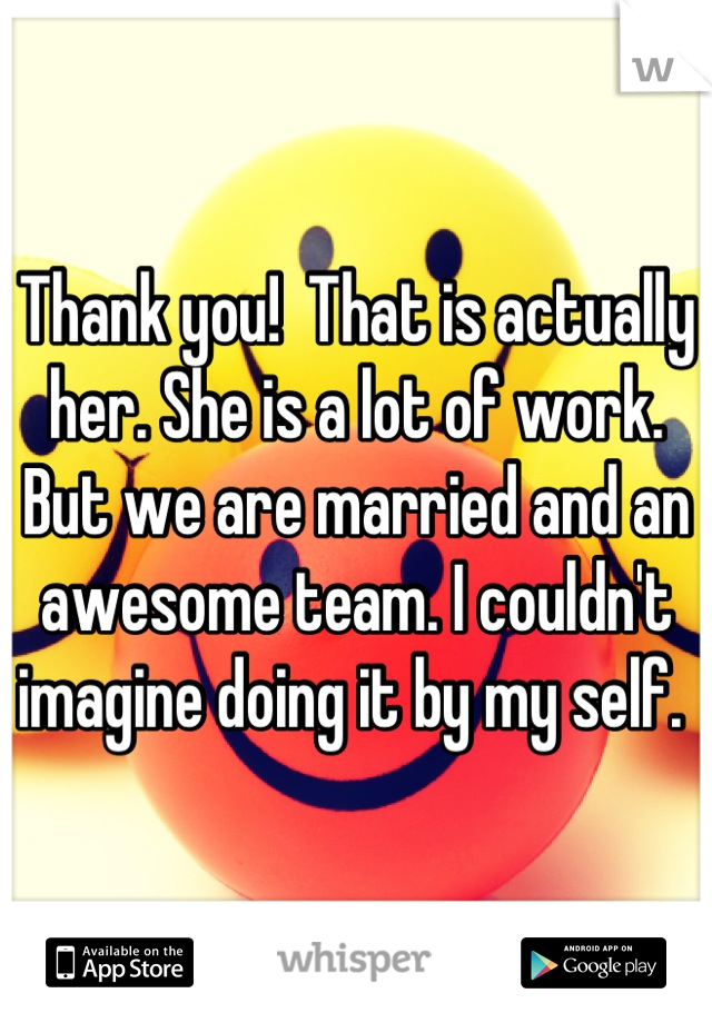 Thank you!  That is actually her. She is a lot of work. But we are married and an awesome team. I couldn't imagine doing it by my self. 