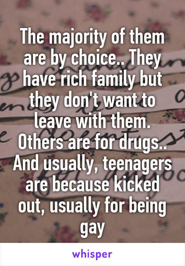 The majority of them are by choice.. They have rich family but they don't want to leave with them. Others are for drugs.. And usually, teenagers are because kicked out, usually for being gay