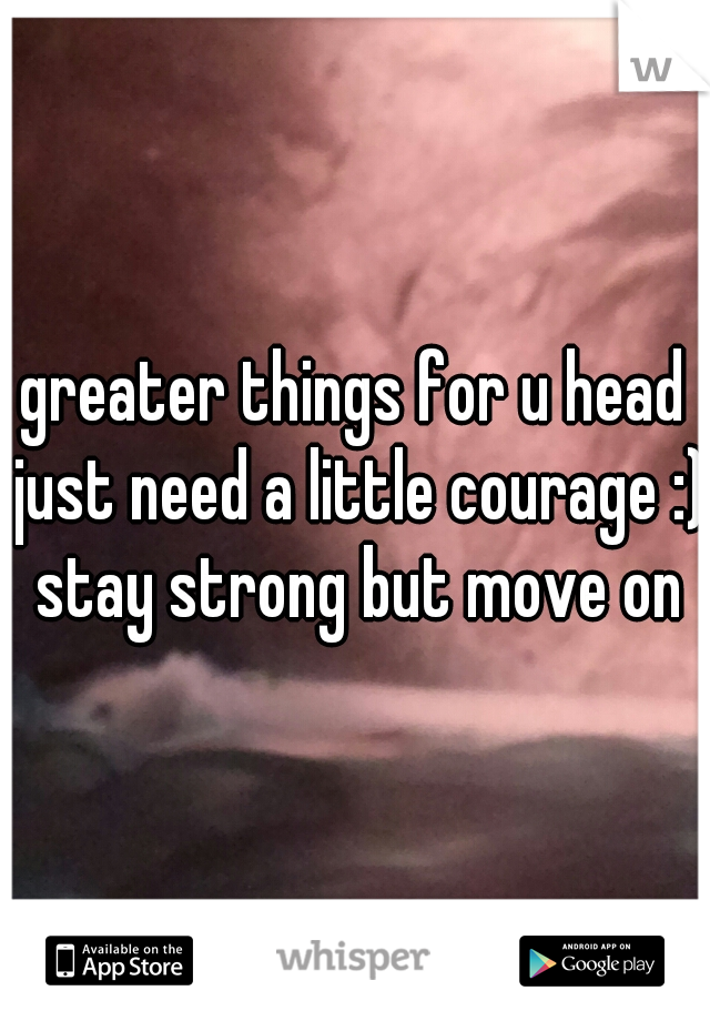 greater things for u head just need a little courage :) stay strong but move on