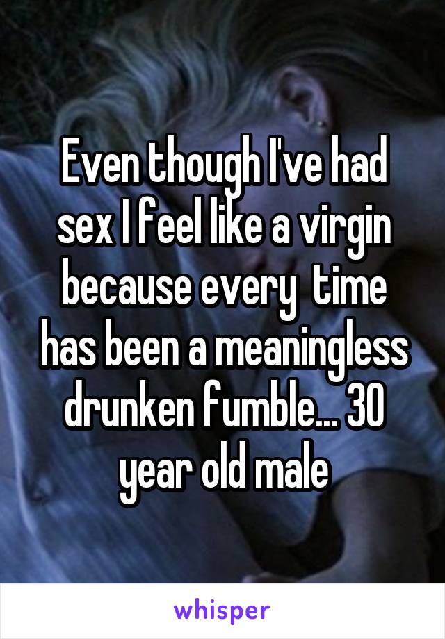 Even though I've had sex I feel like a virgin because every  time has been a meaningless drunken fumble... 30 year old male