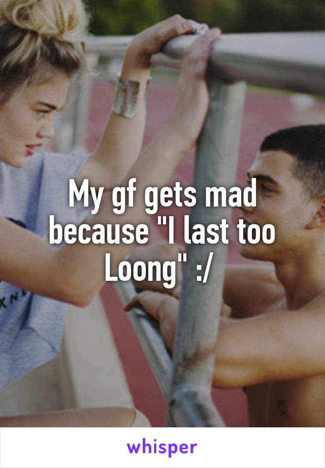 My gf gets mad because "I last too Loong" :/ 