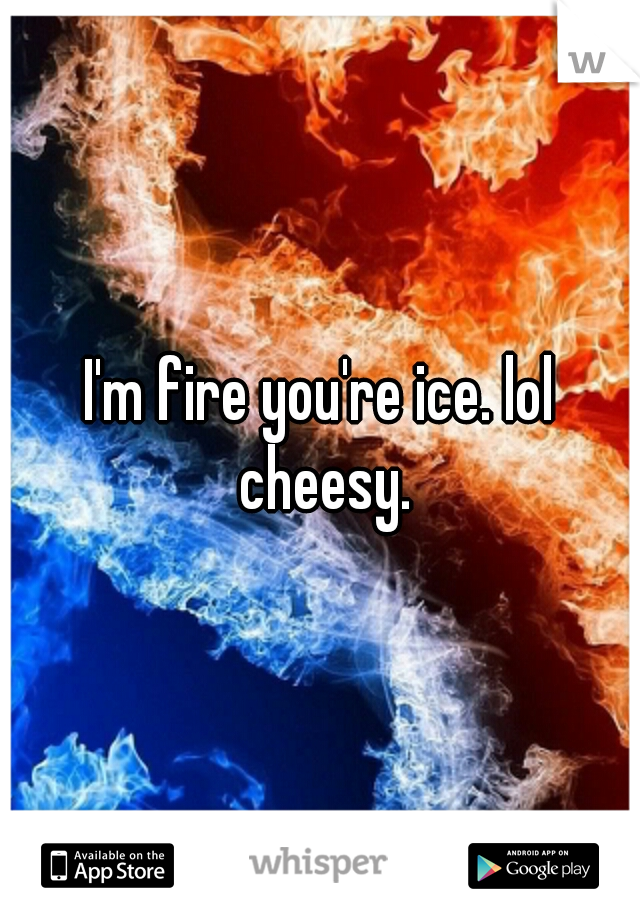 I'm fire you're ice. lol cheesy.