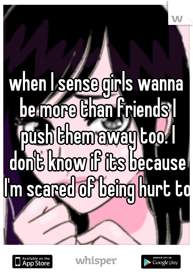 when I sense girls wanna be more than friends I push them away too. I don't know if its because I'm scared of being hurt too