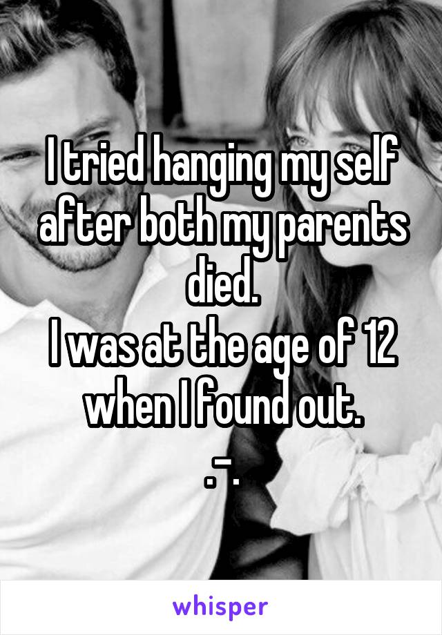 I tried hanging my self after both my parents died.
I was at the age of 12 when I found out.
.-.