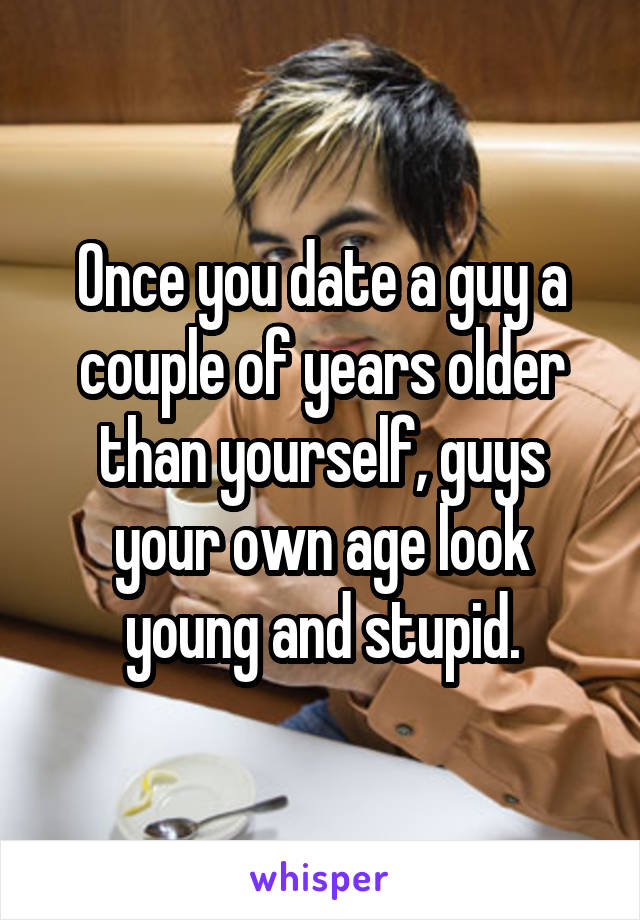 Once you date a guy a couple of years older than yourself, guys your own age look young and stupid.