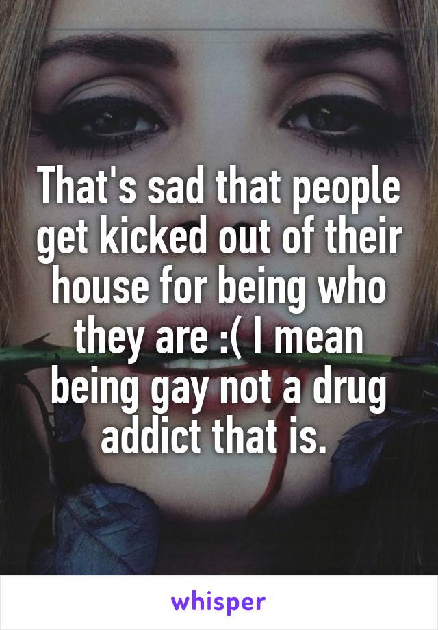 That's sad that people get kicked out of their house for being who they are :( I mean being gay not a drug addict that is. 