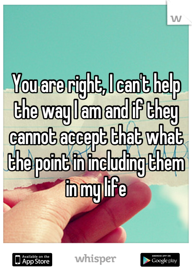 You are right, I can't help the way I am and if they cannot accept that what the point in including them in my life