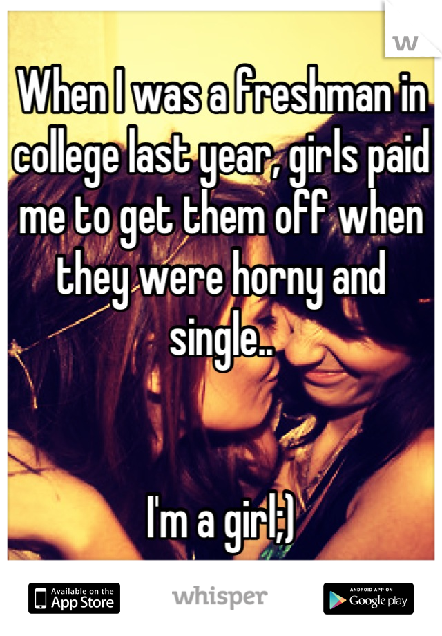 When I was a freshman in college last year, girls paid me to get them off when they were horny and single..


I'm a girl;)