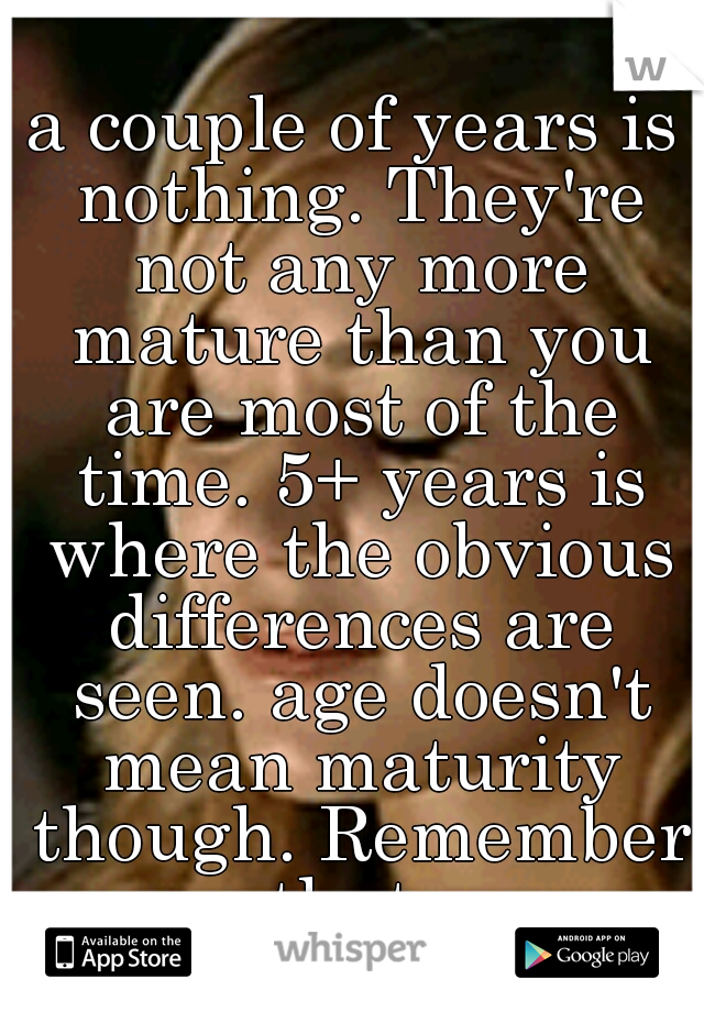 a couple of years is nothing. They're not any more mature than you are most of the time. 5+ years is where the obvious differences are seen. age doesn't mean maturity though. Remember that. 