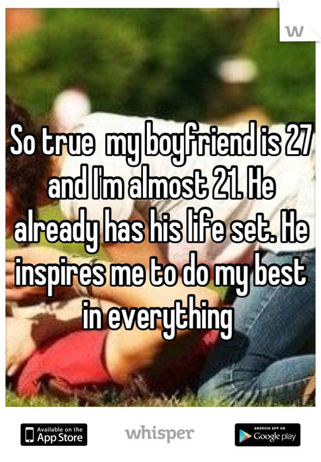 So true  my boyfriend is 27 and I'm almost 21. He already has his life set. He inspires me to do my best in everything 