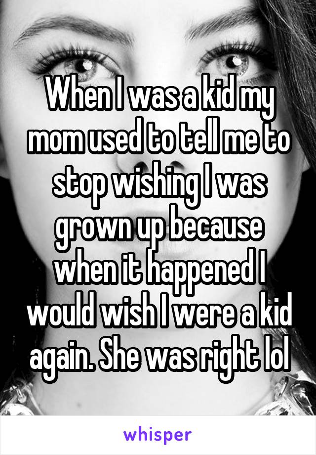 When I was a kid my mom used to tell me to stop wishing I was grown up because when it happened I would wish I were a kid again. She was right lol