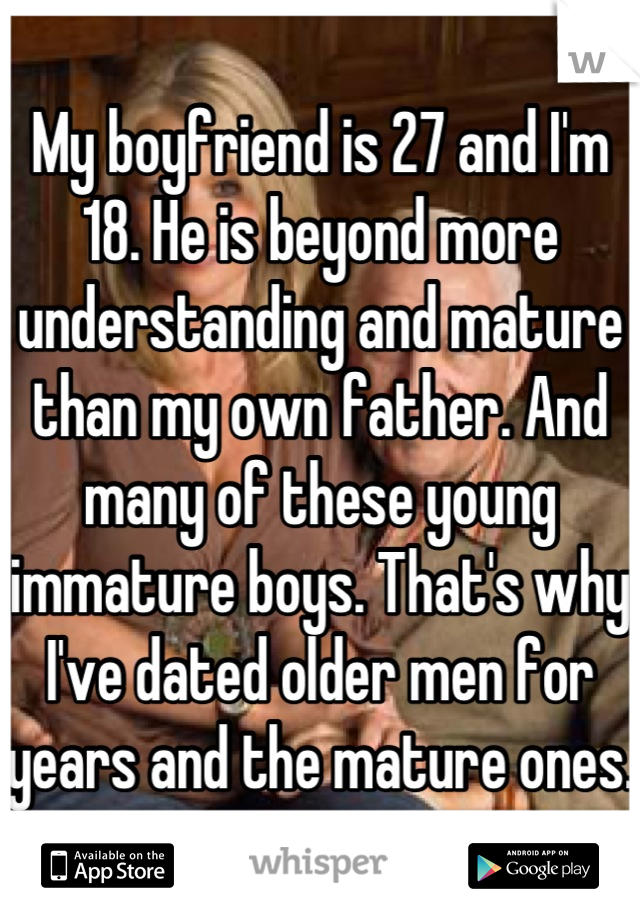 My boyfriend is 27 and I'm 18. He is beyond more understanding and mature than my own father. And many of these young immature boys. That's why I've dated older men for years and the mature ones.