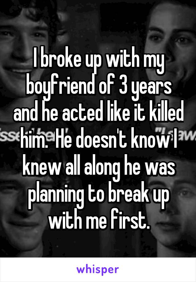 I broke up with my boyfriend of 3 years and he acted like it killed him.  He doesn't know I knew all along he was planning to break up with me first.