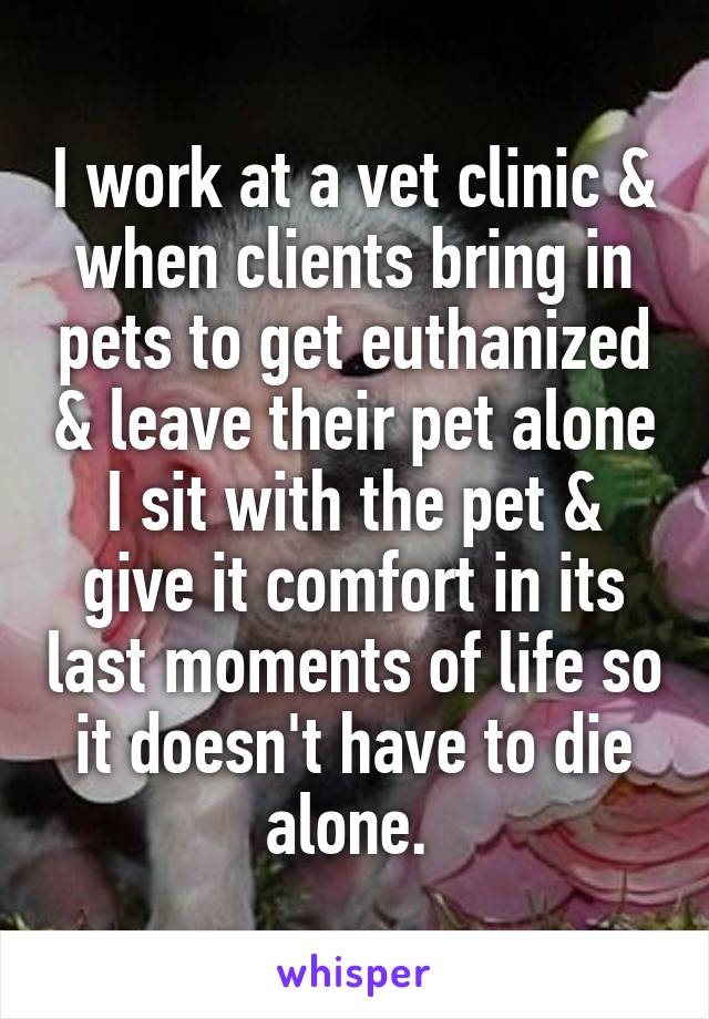 I work at a vet clinic & when clients bring in pets to get euthanized & leave their pet alone I sit with the pet & give it comfort in its last moments of life so it doesn't have to die alone. 
