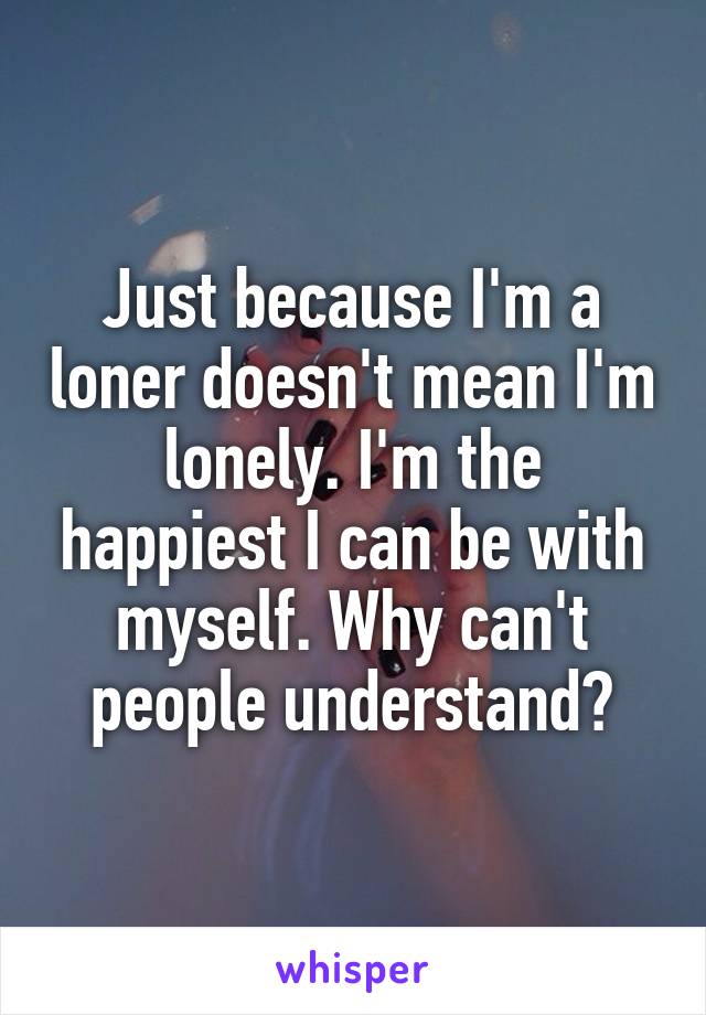 Just because I'm a loner doesn't mean I'm lonely. I'm the happiest I can be with myself. Why can't people understand?
