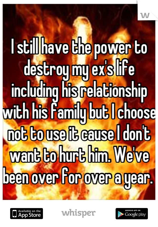 I still have the power to destroy my ex's life including his relationship with his family but I choose not to use it cause I don't want to hurt him. We've been over for over a year. 