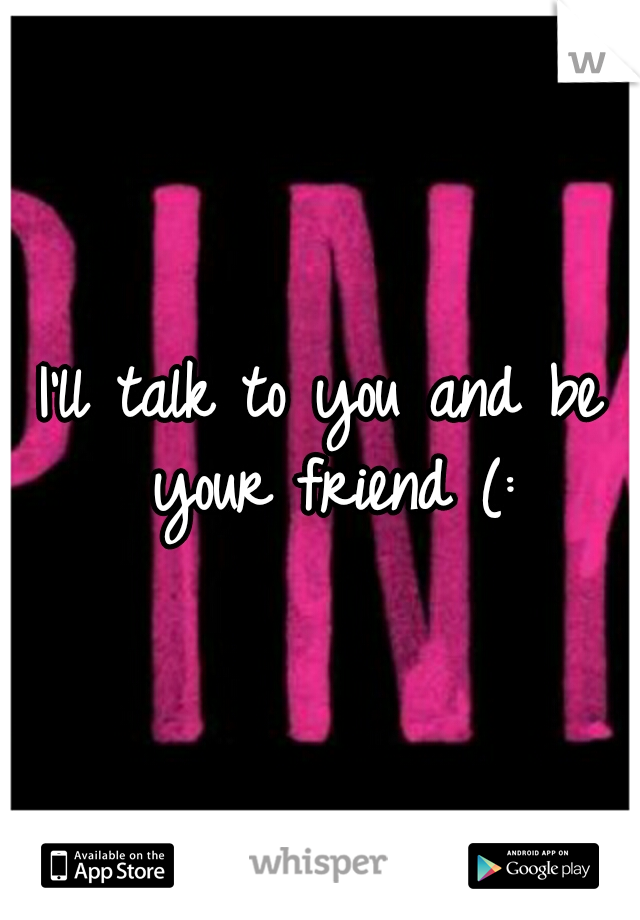 I'll talk to you and be your friend (: