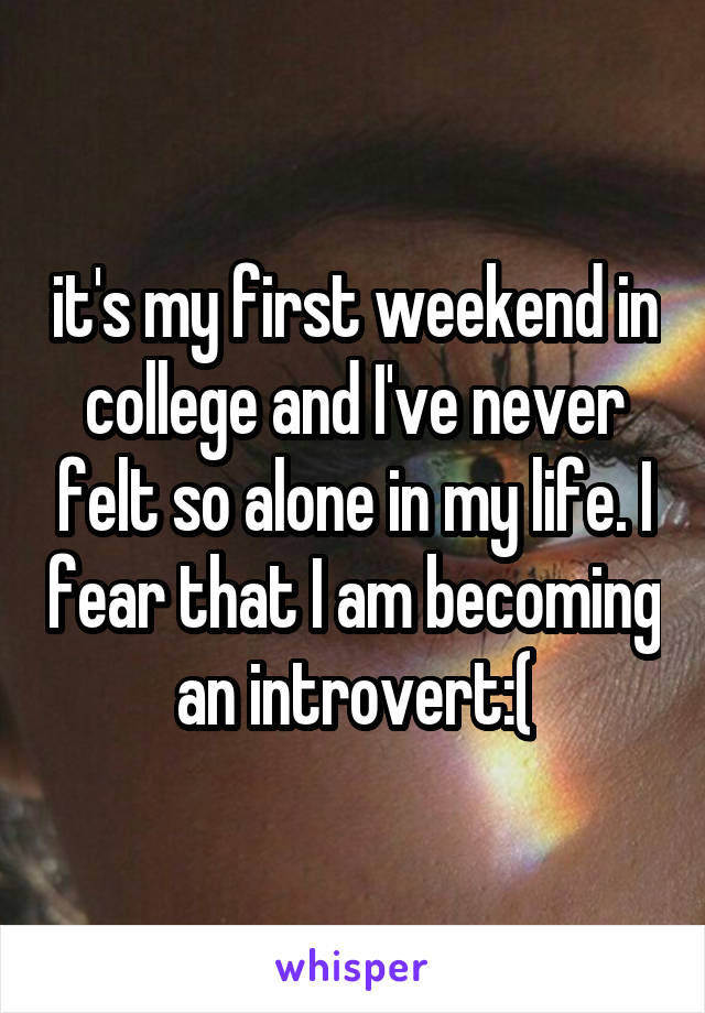 it's my first weekend in college and I've never felt so alone in my life. I fear that I am becoming an introvert:(