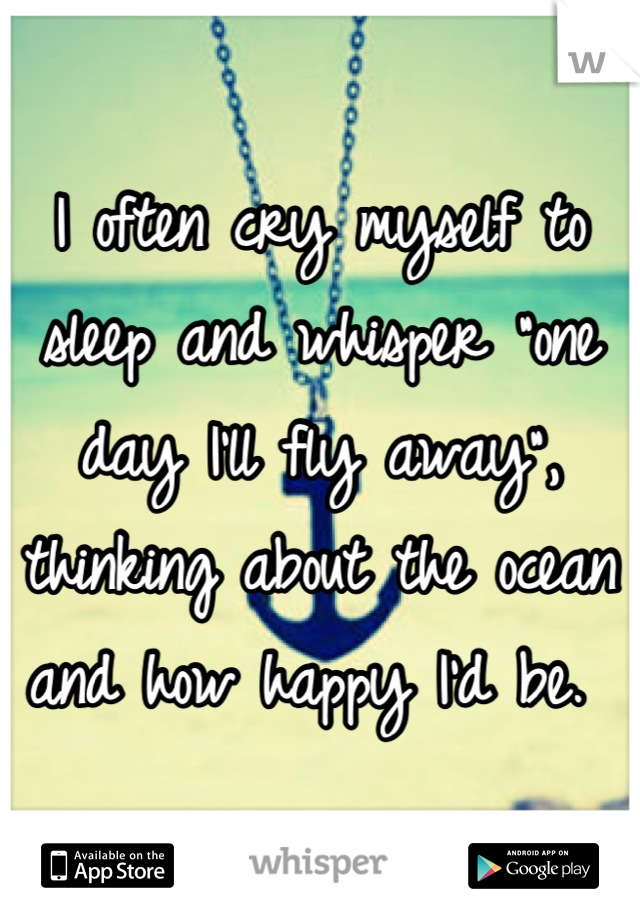 I often cry myself to sleep and whisper "one day I'll fly away", thinking about the ocean and how happy I'd be. 