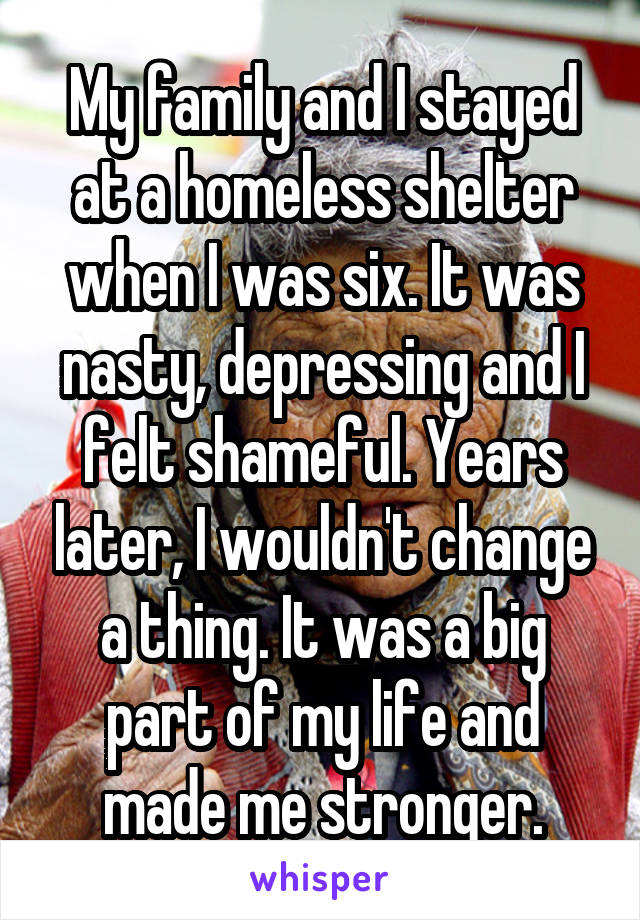 My family and I stayed at a homeless shelter when I was six. It was nasty, depressing and I felt shameful. Years later, I wouldn't change a thing. It was a big part of my life and made me stronger.