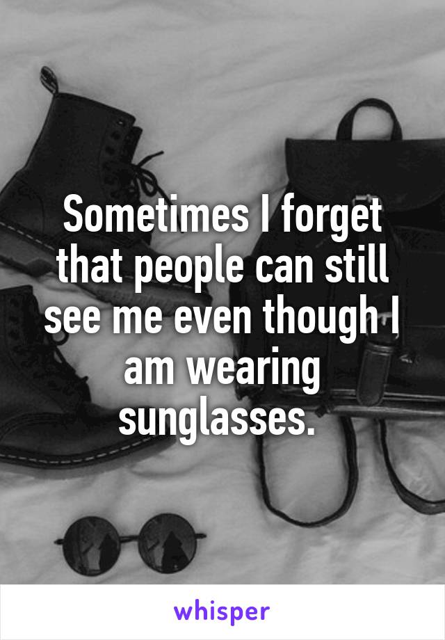 Sometimes I forget that people can still see me even though I am wearing sunglasses. 