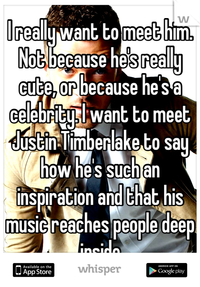 I really want to meet him. Not because he's really cute, or because he's a celebrity. I want to meet Justin Timberlake to say how he's such an inspiration and that his music reaches people deep inside