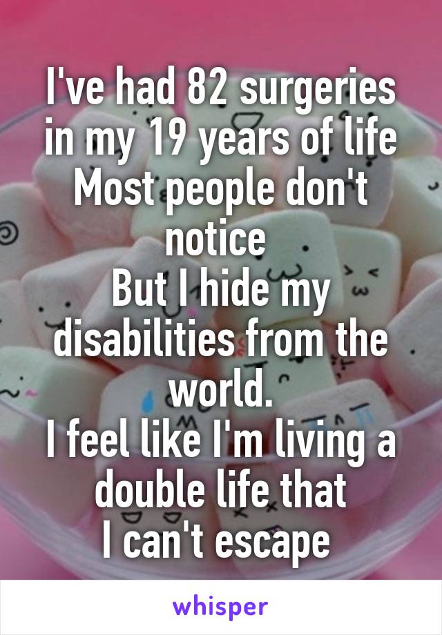 I've had 82 surgeries in my 19 years of life
Most people don't notice 
But I hide my disabilities from the world.
I feel like I'm living a double life that
I can't escape 