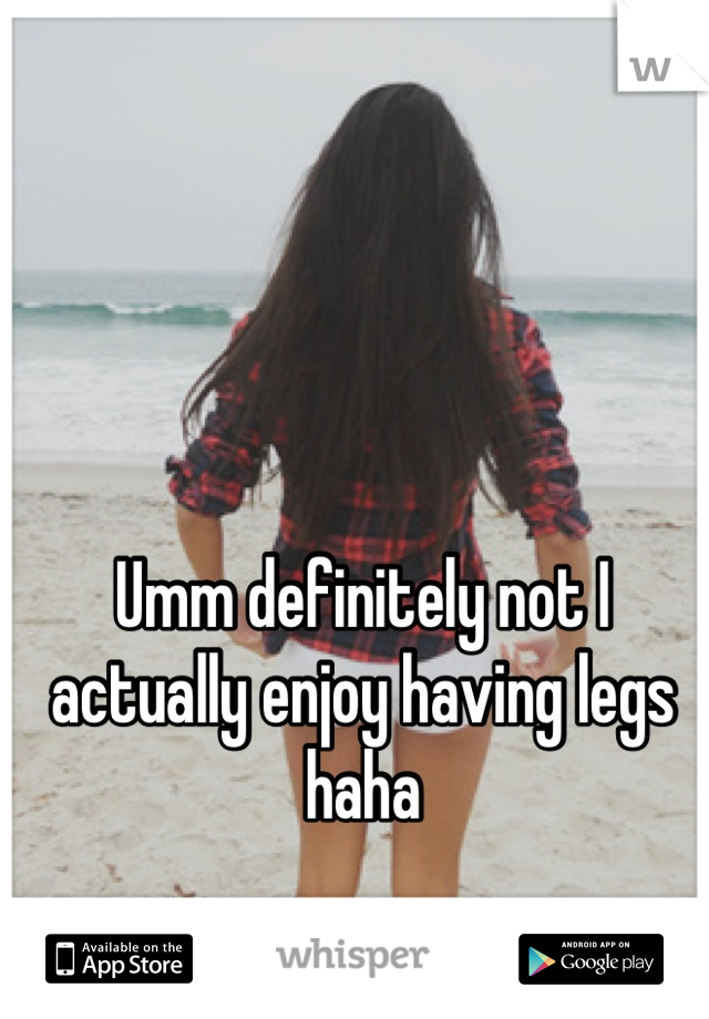 Umm definitely not I actually enjoy having legs haha