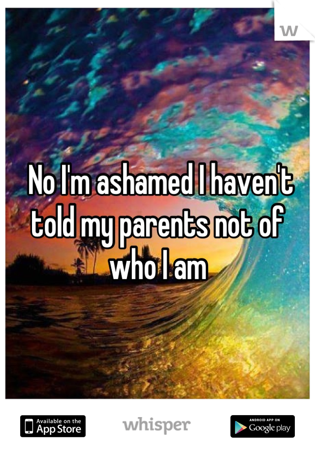  No I'm ashamed I haven't told my parents not of who I am