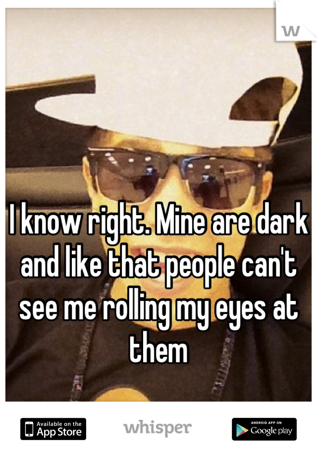 I know right. Mine are dark and like that people can't see me rolling my eyes at them
