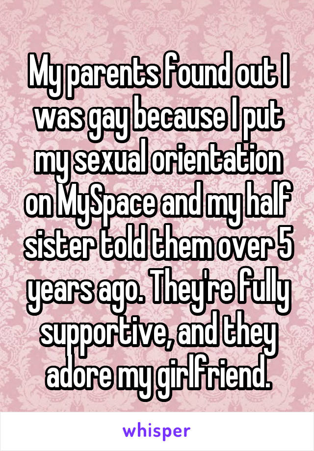 My parents found out I was gay because I put my sexual orientation on MySpace and my half sister told them over 5 years ago. They're fully supportive, and they adore my girlfriend.