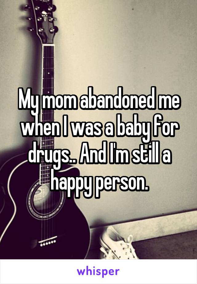 My mom abandoned me when I was a baby for drugs.. And I'm still a happy person.