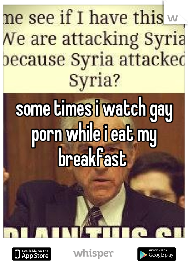 some times i watch gay porn while i eat my breakfast 