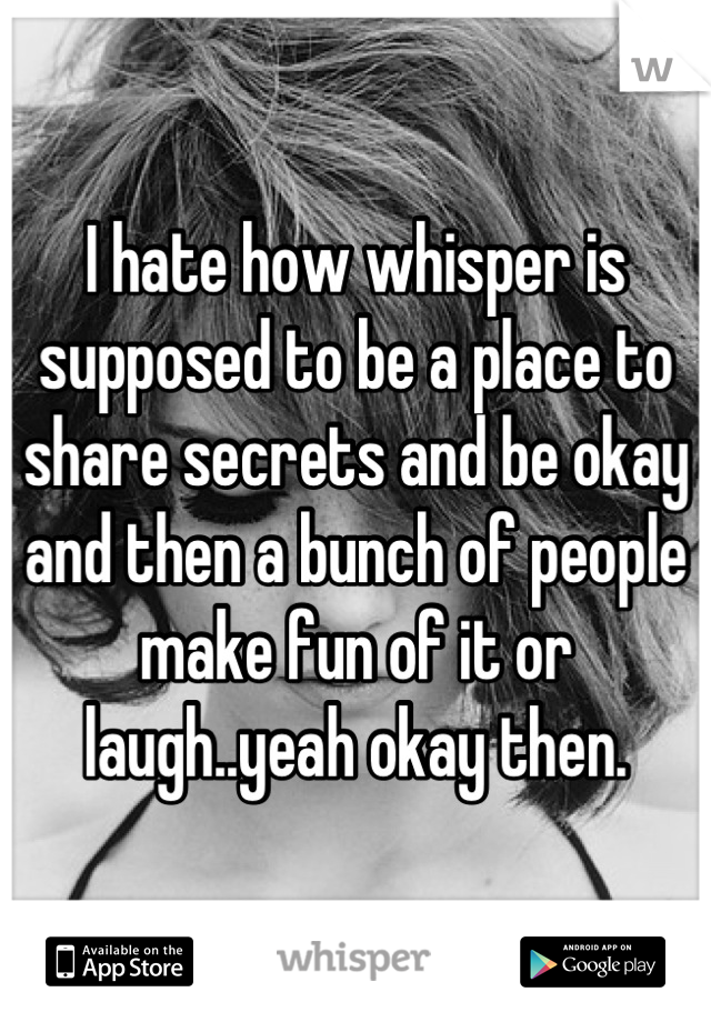 I hate how whisper is supposed to be a place to share secrets and be okay and then a bunch of people make fun of it or laugh..yeah okay then.
