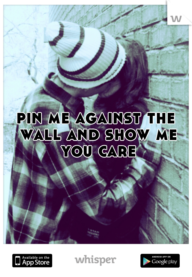 pin me against the wall and show me you care