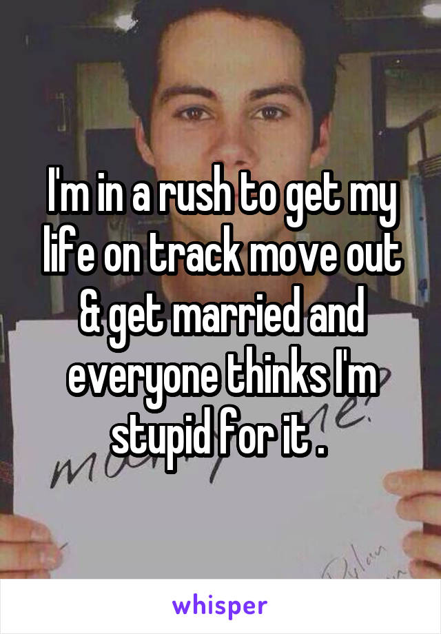 I'm in a rush to get my life on track move out & get married and everyone thinks I'm stupid for it . 