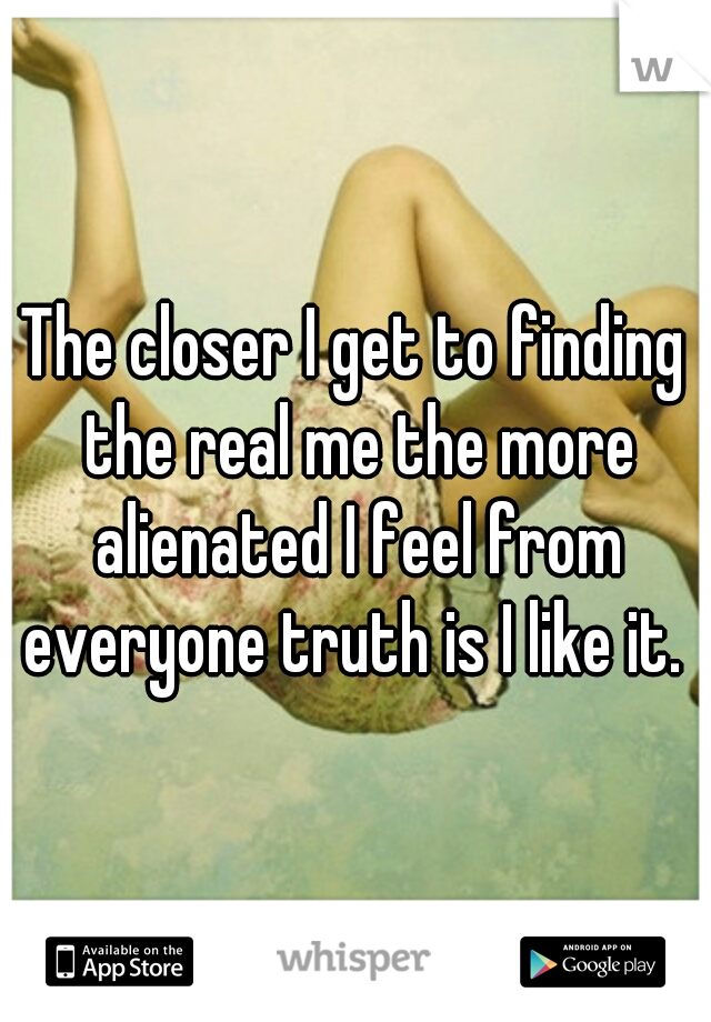 The closer I get to finding the real me the more alienated I feel from everyone truth is I like it. 